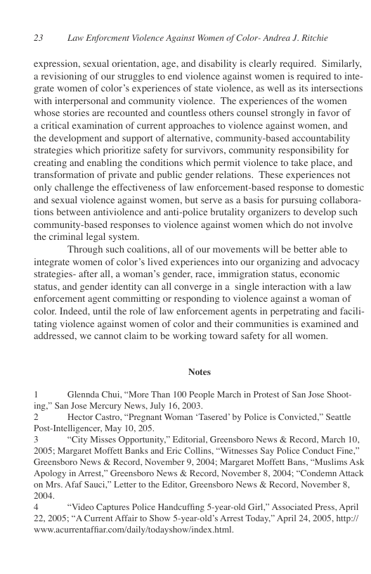 23 Law Enforcment Violence Against Women of Color- Andrea J. Ritchic.  expression, sexual orientation, age, and disability is clearly required. Similarly, arevisioning of our struggles to end violence against women is required to inte- ‘grate women of color’s experiences of state violence, as well as s intersections with interpersonal and community violence. The experiences of the women whose stories are recounted and countless others counsel strongly in favor of  a critical examination of current approaches to violence against women, and  the development and support of alternative, community-based accountability strategies which prioritize safety for survivors, community responsibility for creating and enabling the conditions which permit violence to take place, and transformation of private and public gender relations. These experiences not only challenge the effectiveness of law enforcement-based response to domestic and sexual violence against women, but serve as a bass for pursuing collabora- tions between antiviolence and anti-police brutality organizers to develop such ‘community-based responses to violence against women which do not involve the criminal legal system.  Through such coalitions, all of our movements will be better able to integrate women of color’s lived experiences into our organizing and advocacy strategies- after all, a woman’s gender, race, immigration status, economic status, and gender identity can all converge in a single interaction with a law enforcement agent committing or responding to violence against a woman of color. Indeed, until the role of law enforcement agents in perpetrating and facili- tating violence against women of color and their communities is examined and addressed, we cannot claim to be working toward safety for all women.  Notes  1 Glennda Chui, “More Than 100 People March in Protest of San Jose Shoot- ing,” San Jose Mercury News, July 16, 2003  2 Hector Castro, “Pregnant Woman *Tasered” by Police is Convicted,” Seattle Post-Intelligencer, May 10, 205. 3 “City Misses Opportunity,” Editorial, Greensboro News & Record, March 10,  2005; Margaret Moffett Banks and Eric Collins, “Witnesses Say Police Conduct Fine,” Greensboro News & Record, November 9, 2004; Margaret Mofett Bans, “Muslims Ask Apology in Arrest,” Greensboro News & Record, November 8, 2004; “Condemn Atiack on Mrs. Afaf Sauci.” Letter to the Editor, Greensboro News & Record, November 8, 2004,  4 “Video Captures Police Handeuffing 5-year-old Girl,” Associated Press. April 22,2005; “A Current Affair to Show S-year-old’s Arrest Today.” April 24, 2005, hitp:/ wivw.acurrentaffiar.com/daily/todayshow/index htr.  